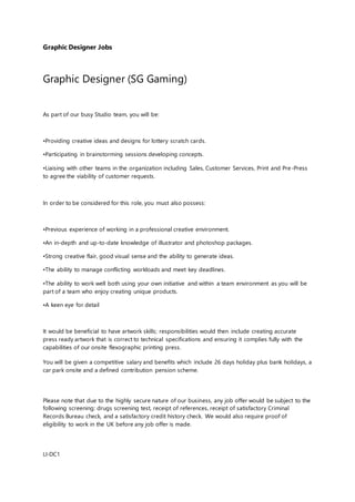 Graphic Designer Jobs
Graphic Designer (SG Gaming)
As part of our busy Studio team, you will be:
•Providing creative ideas and designs for lottery scratch cards.
•Participating in brainstorming sessions developing concepts.
•Liaising with other teams in the organization including Sales, Customer Services, Print and Pre-Press
to agree the viability of customer requests.
In order to be considered for this role, you must also possess:
•Previous experience of working in a professional creative environment.
•An in-depth and up-to-date knowledge of illustrator and photoshop packages.
•Strong creative flair, good visual sense and the ability to generate ideas.
•The ability to manage conflicting workloads and meet key deadlines.
•The ability to work well both using your own initiative and within a team environment as you will be
part of a team who enjoy creating unique products.
•A keen eye for detail
It would be beneficial to have artwork skills; responsibilities would then include creating accurate
press ready artwork that is correct to technical specifications and ensuring it complies fully with the
capabilities of our onsite flexographic printing press.
You will be given a competitive salary and benefits which include 26 days holiday plus bank holidays, a
car park onsite and a defined contribution pension scheme.
Please note that due to the highly secure nature of our business, any job offer would be subject to the
following screening: drugs screening test, receipt of references, receipt of satisfactory Criminal
Records Bureau check, and a satisfactory credit history check. We would also require proof of
eligibility to work in the UK before any job offer is made.
LI-DC1
 