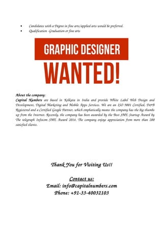      Candidates with a Degree in fine arts/applied arts would be preferred.
     Qualification ­Graduation or fine arts
About the company: 
Capital   Numbers  are based in Kolkata in India and provide White Label Web Design and
Development, Digital Marketing and Mobile Apps Services. We are an ISO 9001 Certified, D&B
Registered and a Certified Google Partner, which emphatically means the company has the big thumbs
up from the Internet. Recently, the company has been awarded by the Best SME Startup Award by
The telegraph Infocom SME Award 2014. The company enjoys appreciation from more than 200
satisfied clients. 
Thank You for Visiting Us!!
Contact us:
Email: info@capitalnumbers.com
Phone: +91­33­40032103
 