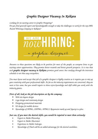 Graphic Designer Vacancy In Kolkata
Looking for an exciting career in Graphic Designing?  
Do you find yourself expert and knowledgeable enough to take the challenges to work for the top SME
Award Winning Company in Kolkata? 
 
Answers to these questions are likely to be positive for most of the people, as everyone loves to get
exciting career opportunities. They promise better rewards and better growth prospects. It is true that
each graphic designer vacancy in Kolkata promises good career, but cracking through the interview
schedule is not that easy everywhere. 
You must know and accept that job of a graphic designer is highly creative as it requires you to mix up
your creativity with your professional skills. As far as the industry requirements are concerned, they are
more or less same, but you would require to show extra knowledge and skill while you work with the
industry giants.  
First of all, look at the job description set by the company: 
 Web site layout design
 Logo design and stationary design
 Designing promotional materials
 UI design for mobile devices
 Knowledge of HTML, XHTML, HTML5, Responsive mark up and Jquery is a plus.
Just see, if you meet the desired skills, you would be required to meet them seriously:
     Expert in Adobe Photoshop
     Expert in Adobe Illustrator
     Experience in Adobe Indesign. 
     Knowledge of Flash will be an added advantage for the desired candidate.
 