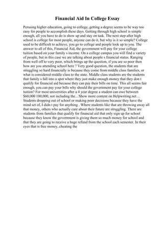 Financial Aid In College Essay
Perusing higher education, going to college, getting a degree seems to be way too
easy for people to accomplish these days. Getting through high school is simple
enough, all you have to do is show up and stay on task. The next step after high
school is college for most people, anyone can do it, but why is it so simple? College
used to be difficult to achieve, you go to college and people look up to you. The
answer to all of this, Financial Aid, the government will pay for your college
tuition based on your family s income. On a college campus you will find a variety
of people, but in this case we are talking about people s financial status. Ranging
from well off to very poor, which brings up the question, if you are so poor then
how are you attending school here ? Very good question, the students that are
struggling so hard financially is because they come from middle class families, or
what is considered middle class to the state. Middle class students are the students
that family s fall into a spot where they just make enough money that they don t
qualify for financial aid because they can pay their bills on time. This all seems fair
enough, you can pay your bills why should the government pay for your college
tuition? For most universities after a 4 year degree a student can owe between
$60,000 100,000, not including the... Show more content on Helpwriting.net ...
Students dropping out of school or making poor decisions because they have the
mind set of, I didn t pay for anything . Where students like that are throwing away all
that money, others who actually care about their future are struggling. There are
students from families that qualify for financial aid that only sign up for school
because they know the government is giving them so much money for school and
that they are going to receive a huge refund from the school each semester. In their
eyes that is free money, cheating the
 