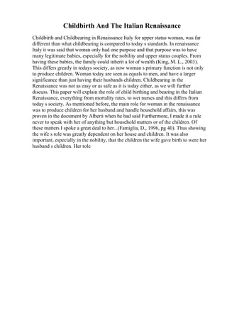 Childbirth And The Italian Renaissance
Childbirth and Childbearing in Renaissance Italy for upper status woman, was far
different than what childbearing is compared to today s standards. In renaissance
Italy it was said that woman only had one purpose and that purpose was to have
many legitimate babies, especially for the nobility and upper status couples. From
having these babies, the family could inherit a lot of wealth (King, M. L., 2003).
This differs greatly in todays society, as now woman s primary function is not only
to produce children. Woman today are seen as equals to men, and have a larger
significance than just having their husbands children. Childbearing in the
Renaissance was not as easy or as safe as it is today either, as we will further
discuss. This paper will explain the role of child birthing and bearing in the Italian
Renaissance, everything from mortality rates, to wet nurses and this differs from
today s society. As mentioned before, the main role for woman in the renaissance
was to produce children for her husband and handle household affairs, this was
proven in the document by Alberti when he had said Furthermore, I made it a rule
never to speak with her of anything but household matters or of the children. Of
these matters I spoke a great deal to her...(Famiglia, D., 1996, pg 40). Thus showing
the wife s role was greatly dependent on her house and children. It was also
important, especially in the nobility, that the children the wife gave birth to were her
husband s children. Her role
 