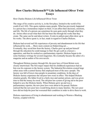 How Charles DickensвЂ™ Life Influenced Oliver Twist
Essays
How Charles Dickens Life Influenced Oliver Twist
The range of his creative activity is, in the first place, limited to the world of his
youth (Cecil 169). This quote explains many people. What has previously happened
to a person has a tremendous impact on them. It can affect their decisions, emotions,
and life. The life of a person can sometimes be seen quite easily through what they
do. Artists often reveal what their life has been like through the works that they
create. The same can be said about writers. Events in authors past often show up in
his works. The above quote is, in fact, made in regard to Charles Dickens.
Dickens had several real life experiences of poverty and abandonment in his life that
influenced his work, ... Show more content on Helpwriting.net ...
Eventually, they saved him from the factory. Charles grew up and put himself
through the education he could manage to find. He got a job as a lawyer s
apprentice, and then he worked as a parliamentary reporter. Dickens began to do
some freelance writings for several magazines. He eventually became the editor of a
magazine and an author of his own novels.
Throughout Dickens journey through life, the poor laws of Great Britain were
closely intertwined. The first major impact that his childhood experiences had on
him was his exposure to the factory system. The Industrial Revolution created large
urban areas with a central factory that employed most of the area s people. The
factory was full of lower class people in unsanitary conditions. In the days of
Dickens factory experience the old poor laws were in effect. This helped Dickens
situation greatly. His father lived in a fairly nice and sanitary prison, and was given
time to find the money he owed. The old poor law system of giving aid to the poor
helped to save the Dickens family. When Dickens grew up and was a
parliamentary reporter, the new poor laws were about to be passed. Dickens
realized that the new poor laws would bring doom to many families. The new poor
laws did not help the poor but worsened their condition in order to drive them to work.
Dickens experiences of living in abandonment and working in Warren s Blacking
Factory, coupled with his
 