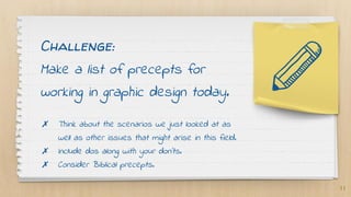 Challenge:
Make a list of precepts for
working in graphic design today.
✗ Think about the scenarios we just looked at as
well as other issues that might arise in this field.
✗ Include dos along with your don’ts.
✗ Consider Biblical precepts.
11
 