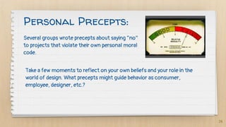 Several groups wrote precepts about saying “no”
to projects that violate their own personal moral
code.
26
Personal Precepts:
Take a few moments to reflect on your own beliefs and your role in the
world of design. What precepts might guide behavior as consumer,
employee, designer, etc.?
 