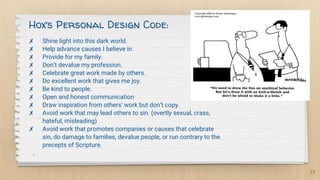 ✗ Shine light into this dark world.
✗ Help advance causes I believe in.
✗ Provide for my family.
✗ Don’t devalue my profession.
✗ Celebrate great work made by others.
✗ Do excellent work that gives me joy.
✗ Be kind to people.
✗ Open and honest communication
✗ Draw inspiration from others’ work but don’t copy.
✗ Avoid work that may lead others to sin. (overtly sexual, crass,
hateful, misleading)
✗ Avoid work that promotes companies or causes that celebrate
sin, do damage to families, devalue people, or run contrary to the
precepts of Scripture.
-
27
Hox’s Personal Design Code:
 