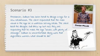 Scenario #3
Freelancer, Judson has been hired to design a logo for a
new steakhouse. The client requested that the main
visual in the logo be a waitress serving steak. The client
liked the designs Jud drew up but now they are
requesting that he make the logo “sexier, with plenty of
cleavage.” Judson is uncomfortable doing work that
objectifies women. What should he do?
7
Judson Miller
 
