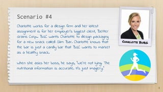 Scenario #4
Charlotte works for a design firm and her latest
assignment is for her employer’s biggest client, Better
Grains Corp.. BGC wants Charlotte to design packaging
for a new snack called Slim Bar. Charlotte knows that
the bar is just a candy bar that BGC wants to market
as a healthy snack.
When she asks her boss, he says, “We’re not lying. The
nutritional information is accurate. It’s just imagery.”
8
Charlotte BURG
 