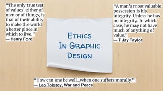 Ethics
In Graphic
Design
“How can one be well...when one suffers morally?”
― Leo Tolstoy, War and Peace
“The only true test
of values, either of
men or of things, is
that of their ability
to make the world
a better place in
which to live.”
― Henry Ford
“A man’s most valuable
possession is his
integrity. Unless he has
no integrity. In which
case, he may not have
much of anything of
value.”
― T Jay Taylor
 