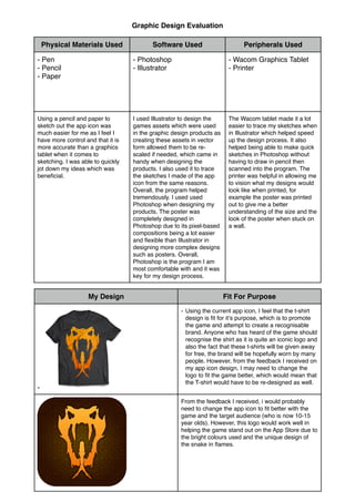 Physical Materials Used Software Used Peripherals Used
- Pen!
- Pencil!
- Paper
- Photoshop!
- Illustrator
- Wacom Graphics Tablet!
- Printer
Using a pencil and paper to
sketch out the app icon was
much easier for me as I feel I
have more control and that it is
more accurate than a graphics
tablet when it comes to
sketching. I was able to quickly
jot down my ideas which was
beneﬁcial.
I used Illustrator to design the
games assets which were used
in the graphic design products as
creating these assets in vector
form allowed them to be re-
scaled if needed, which came in
handy when designing the
products. I also used it to trace
the sketches I made of the app
icon from the same reasons.
Overall, the program helped
tremendously. I used used
Photoshop when designing my
products. The poster was
completely designed in
Photoshop due to its pixel-based
compositions being a lot easier
and ﬂexible than Illustrator in
designing more complex designs
such as posters. Overall,
Photoshop is the program I am
most comfortable with and it was
key for my design process.
The Wacom tablet made it a lot
easier to trace my sketches when
in Illustrator which helped speed
up the design process. It also
helped being able to make quick
sketches in Photoshop without
having to draw in pencil then
scanned into the program. The
printer was helpful in allowing me
to vision what my designs would
look like when printed, for
example the poster was printed
out to give me a better
understanding of the size and the
look of the poster when stuck on
a wall.
My Design Fit For Purpose
- Using the current app icon, I feel that the t-shirt
design is ﬁt for it’s purpose, which is to promote
the game and attempt to create a recognisable
brand. Anyone who has heard of the game should
recognise the shirt as it is quite an iconic logo and
also the fact that these t-shirts will be given away
for free, the brand will be hopefully worn by many
people. However, from the feedback I received on
my app icon design, I may need to change the
logo to ﬁt the game better, which would mean that
the T-shirt would have to be re-designed as well.
From the feedback I received, i would probably
need to change the app icon to ﬁt better with the
game and the target audience (who is now 10-15
year olds). However, this logo would work well in
helping the game stand out on the App Store due to
the bright colours used and the unique design of
the snake in ﬂames.
-
Graphic Design Evaluation
 