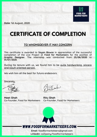 Date: 1st August, 2020
 
CERTIFICATE OF COMPLETION
TO WHOMSOEVER IT MAY CONCERN
This certificate is awarded to Sayan Biswas in appreciation of the successful
completion of the Live Project at Food for Marketeers for the position of
Graphic Designer. The internship was conducted from  25/06/2020 to
31/07/2020.
 
During his tenure with us, we found him to be quite hardworking, sincere
and result oriented person.
We wish him all the best for future endeavors.
Sincerely,
 
Meet Shah                                    Ritu Shah
Co-Founder, Food for Marketeers     Co-Founder, Food for Marketeers
 
 
 
       
  
WWW.FOODFORMARKETEERS.COM
Email: foodformarketeers@gmail.com
Linkedin: company/foodformarketeers
 