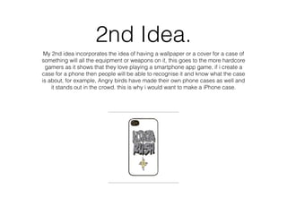 2nd Idea.
My 2nd idea incorporates the idea of having a wallpaper or a cover for a case of
something will all the equipment or weapons on it, this goes to the more hardcore
gamers as it shows that they love playing a smartphone app game, if i create a
case for a phone then people will be able to recognise it and know what the case
is about, for example, Angry birds have made their own phone cases as well and
it stands out in the crowd. this is why i would want to make a iPhone case.
 