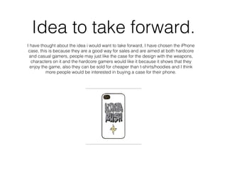 Idea to take forward.
I have thought about the idea i would want to take forward, I have chosen the iPhone
case, this is because they are a good way for sales and are aimed at both hardcore
and casual gamers, people may just like the case for the design with the weapons,
characters on it and the hardcore gamers would like it because it shows that they
enjoy the game, also they can be sold for cheaper than t-shirts/hoodies and I think
more people would be interested in buying a case for their phone.
 