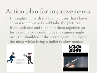 Action plan for improvements.
✦ I thought that with the two pictures that i have
chosen to improve i could take the pictures
from each one and then mix them together, so
for example you could have the camera angle
over the shoulder of the secret agent looking at
the ninja whilst ﬁring a bullet in slow motion.
 