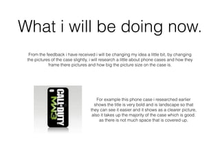 What i will be doing now.
From the feedback i have received i will be changing my idea a little bit, by changing
the pictures of the case slightly, i will research a little about phone cases and how they
frame there pictures and how big the picture size on the case is.
For example this phone case i researched earlier
shows the title is very bold and is landscape so that
they can see it easier and it shows as a clearer picture,
also it takes up the majority of the case which is good.
as there is not much space that is covered up.
 