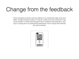 Change from the feedback
I have changed my phone case by adding in our companies logo so far, but i
didn't change the black outline on ninja as i prefer the rustic looks that it has
at the moment, it shows that the game has an authentic look towards it, and
due to it being set in an abandoned warehouse i think it would work well like
this at the moment.
 