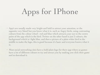 Apps for IPhone
✦ App’s are usually made very bright and bold to attract your attention, or the
opposite very bland but you know what it is. such as Angry birds, using contrasting
colours from the colour wheel - red and blue which attracts your eye to the centre
point of the app which is the bird. Twitter on the other hand is just 2 colours, the
background which is i light blue, and then a picture of a plain white bird in the
middle to make the logo, this is good because it’s basic and everyone knows what it
is. 	

✦ Most social networking sites have a bold plain logo for there app where as games
have a lot of different colours to try and attract you by making you click their game
and to download it.
 