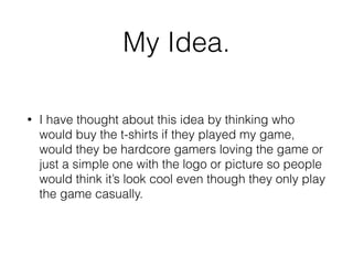 My Idea.
• I have thought about this idea by thinking who
would buy the t-shirts if they played my game,
would they be hardcore gamers loving the game or
just a simple one with the logo or picture so people
would think it’s look cool even though they only play
the game casually.
 