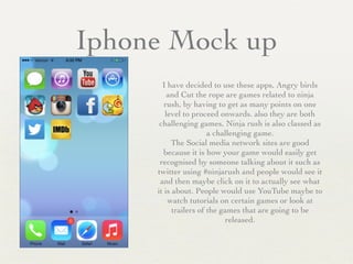 Iphone Mock up
I have decided to use these apps, Angry birds
and Cut the rope are games related to ninja
rush, by having to get as many points on one
level to proceed onwards. also they are both
challenging games, Ninja rush is also classed as
a challenging game.	

The Social media network sites are good
because it is how your game would easily get
recognised by someone talking about it such as
twitter using #ninjarush and people would see it
and then maybe click on it to actually see what
it is about. People would use YouTube maybe to
watch tutorials on certain games or look at
trailers of the games that are going to be
released.
 