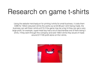 Research on game t-shirts
Using the website merchaslyum for printing t-shirts for small business, it costs them
£390 for 100x2 coloured t-shirts this works out at £3.90 per t-shirt being made, the
business can sell there t-shirts at £15 if the game may be a big hit they can get a very
large proﬁt, for example, super-meat boy had a lot of merchandise one of them being t-
shirts, if they went through this company and sold 1000 t-shirts they would of made
around £11100 proﬁt alone on the t-shirts.
 