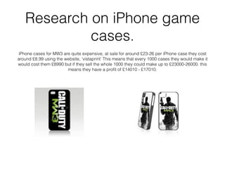 Research on iPhone game
cases.
iPhone cases for MW3 are quite expensive, at sale for around £23-26 per iPhone case they cost
around £8.99 using the website, ‘vistaprint’ This means that every 1000 cases they would make it
would cost them £8990 but if they sell the whole 1000 they could make up to £23000-26000. this
means they have a proﬁt of £14010 - £17010.
 
