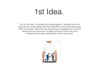 1st Idea.
For my ﬁrst idea, it is aimed at the casual gamers, i decided to do this
because it’s a simply design with the characters on the t-shirt facing each
other on the back. Also if the casual gamers are interested but not overly
hyped about the game this is a good t-shirt as it has the two main
characters of our game and stands out but not to much.
 
