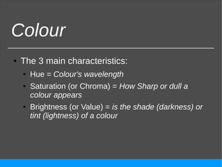 Colour
● The 3 main characteristics:
● Hue = Colour's wavelength
● Saturation (or Chroma) = How Sharp or dull a
colour appears
● Brightness (or Value) = is the shade (darkness) or
tint (lightness) of a colour