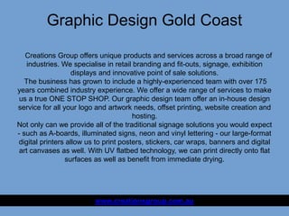 Graphic Design Gold Coast
www.creationsgroup.com.au
Creations Group offers unique products and services across a broad range of
industries. We specialise in retail branding and fit-outs, signage, exhibition
displays and innovative point of sale solutions.
The business has grown to include a highly-experienced team with over 175
years combined industry experience. We offer a wide range of services to make
us a true ONE STOP SHOP. Our graphic design team offer an in-house design
service for all your logo and artwork needs, offset printing, website creation and
hosting.
Not only can we provide all of the traditional signage solutions you would expect
- such as A-boards, illuminated signs, neon and vinyl lettering - our large-format
digital printers allow us to print posters, stickers, car wraps, banners and digital
art canvases as well. With UV flatbed technology, we can print directly onto flat
surfaces as well as benefit from immediate drying.
 