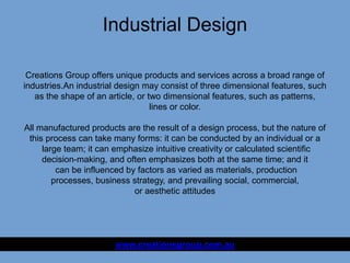 Industrial Design
www.creationsgroup.com.au
Creations Group offers unique products and services across a broad range of
industries.An industrial design may consist of three dimensional features, such
as the shape of an article, or two dimensional features, such as patterns,
lines or color.
All manufactured products are the result of a design process, but the nature of
this process can take many forms: it can be conducted by an individual or a
large team; it can emphasize intuitive creativity or calculated scientific
decision-making, and often emphasizes both at the same time; and it
can be influenced by factors as varied as materials, production
processes, business strategy, and prevailing social, commercial,
or aesthetic attitudes
 