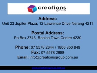 Address:
Unit 23 Jupiter Plaza, 12 Lawrence Drive Nerang 4211
Postal Address:
Po Box 3743, Robina Town Centre 4230
Phone: 07 5578 2644 / 1800 850 849
Fax: 07 5578 2688
Email: info@creationsgroup.com.au
www.creationsgroup.com.au
 