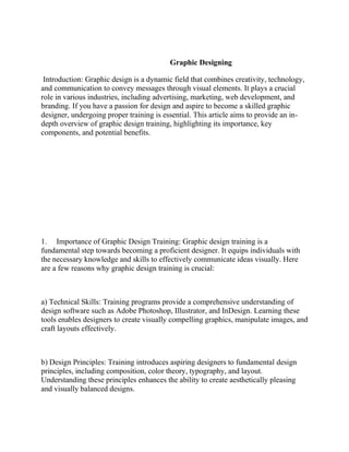 Graphic Designing
Introduction: Graphic design is a dynamic field that combines creativity, technology,
and communication to convey messages through visual elements. It plays a crucial
role in various industries, including advertising, marketing, web development, and
branding. If you have a passion for design and aspire to become a skilled graphic
designer, undergoing proper training is essential. This article aims to provide an in-
depth overview of graphic design training, highlighting its importance, key
components, and potential benefits.
1. Importance of Graphic Design Training: Graphic design training is a
fundamental step towards becoming a proficient designer. It equips individuals with
the necessary knowledge and skills to effectively communicate ideas visually. Here
are a few reasons why graphic design training is crucial:
a) Technical Skills: Training programs provide a comprehensive understanding of
design software such as Adobe Photoshop, Illustrator, and InDesign. Learning these
tools enables designers to create visually compelling graphics, manipulate images, and
craft layouts effectively.
b) Design Principles: Training introduces aspiring designers to fundamental design
principles, including composition, color theory, typography, and layout.
Understanding these principles enhances the ability to create aesthetically pleasing
and visually balanced designs.
 
