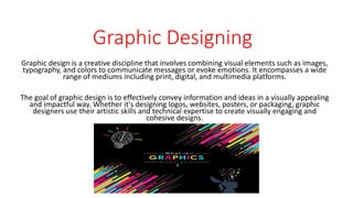 Graphic Designing
Graphic design is a creative discipline that involves combining visual elements such as images,
typography, and colors to communicate messages or evoke emotions. It encompasses a wide
range of mediums including print, digital, and multimedia platforms.
The goal of graphic design is to effectively convey information and ideas in a visually appealing
and impactful way. Whether it's designing logos, websites, posters, or packaging, graphic
designers use their artistic skills and technical expertise to create visually engaging and
cohesive designs.
 