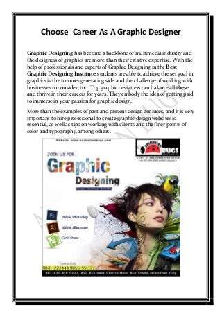 Choose Career As A Graphic Designer
Graphic Designing has become a backbone of multimedia industry and
the designers of graphics are more than their creative expertise. With the
help of professionals and experts of Graphic Designing in the Best
Graphic Designing Institute students are able to achieve the set goal in
graphics is the income-generating side and the challenge of working with
businesses toconsider, too. Top graphic designers can balance all these
and thrive in their careers for years. They embody the idea of getting paid
to immerse in your passion for graphic design.
More than the examples of past and present design geniuses, and it is very
important to hire professional to create graphic design websites is
essential, as well as tips on working with clients and the finer points of
color and typography, among others.
 