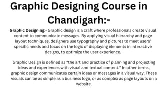 Graphic Designing Course in
Chandigarh:-
Graphic Designing:- Graphic design is a craft where professionals create visual
content to communicate messages. By applying visual hierarchy and page
layout techniques, designers use typography and pictures to meet users’
specific needs and focus on the logic of displaying elements in interactive
designs, to optimize the user experience.
Graphic Design is defined as “the art and practice of planning and projecting
ideas and experiences with visual and textual content.” In other terms,
graphic design communicates certain ideas or messages in a visual way. These
visuals can be as simple as a business logo, or as complex as page layouts on a
website.
 