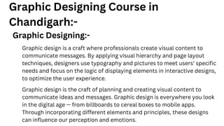 Graphic Designing Course in
Chandigarh:-
Graphic Designing:-
Graphic design is a craft where professionals create visual content to
communicate messages. By applying visual hierarchy and page layout
techniques, designers use typography and pictures to meet users’ specific
needs and focus on the logic of displaying elements in interactive designs,
to optimize the user experience.
Graphic design is the craft of planning and creating visual content to
communicate ideas and messages. Graphic design is everywhere you look
in the digital age — from billboards to cereal boxes to mobile apps.
Through incorporating different elements and principles, these designs
can influence our perception and emotions.
 