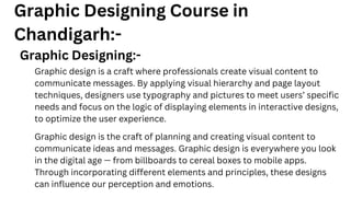 Graphic Designing Course in
Chandigarh:-
Graphic Designing:-
Graphic design is a craft where professionals create visual content to
communicate messages. By applying visual hierarchy and page layout
techniques, designers use typography and pictures to meet users’ specific
needs and focus on the logic of displaying elements in interactive designs,
to optimize the user experience.
Graphic design is the craft of planning and creating visual content to
communicate ideas and messages. Graphic design is everywhere you look
in the digital age — from billboards to cereal boxes to mobile apps.
Through incorporating different elements and principles, these designs
can influence our perception and emotions.
 