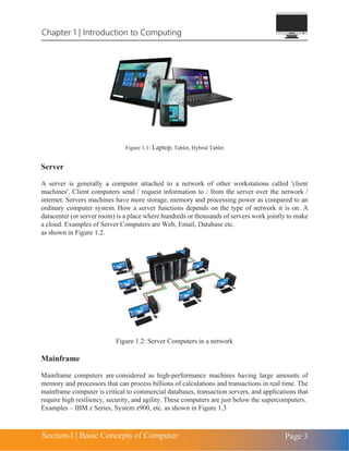 Chapter 1 | Introduction to Computing
Section-I | Basic Concepts of Computer Page 3
Figure 1.1: Laptop, Tablet, Hybrid Tablet
Server
A server is generally a computer attached to a network of other workstations called 'client
machines'. Client computers send / request information to / from the server over the network /
internet. Servers machines have more storage, memory and processing power as compared to an
ordinary computer system. How a server functions depends on the type of network it is on. A
datacenter (or server room) is a place where hundreds or thousands of servers work jointly to make
a cloud. Examples of Server Computers are Web, Email, Database etc.
as shown in Figure 1.2.
Figure 1.2: Server Computers in a network
Mainframe
Mainframe computers are considered as high-performance machines having large amounts of
memory and processors that can process billions of calculations and transactions in real time. The
mainframe computer is critical to commercial databases, transaction servers, and applications that
require high resiliency, security, and agility. These computers are just below the supercomputers.
Examples – IBM z Series, System z900, etc. as shown in Figure 1.3
 