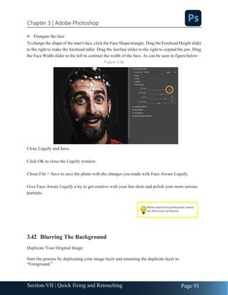 Chapter 3 | Adobe Photoshop
Page 93
Section-VII | Quick fixing and Retouching
4- Elongate the face
Tochange the shape of the man's face, click the Face Shape triangle. Drag the Forehead Height slider
to the right to make the forehead taller. Drag the Jawline slider to the right to expand the jaw. Drag
the Face Width slider to the left to contract the width of the face. As can be seen in figurebelow:
Figure 3.56
Close Liquify and Save.
Click OK to close the Liquify window.
Chose File > Save to save the photo with the changes you made with Face-Aware Liquify.
Give Face-Aware Liquify a try to get creative with your fun shots and polish your more serious
portraits.
3.42 Blurring The Background
Duplicate Your Original Image
Start the process by duplicating your image layer and renaming the duplicate layer to
“Foreground.”
Photos taken from professional camera
are defocused, not blurred
 