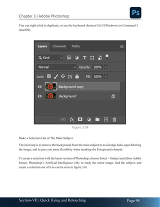Chapter 3 | Adobe Photoshop
Page 94
Section-VII | Quick fixing and Retouching
You can right-click to duplicate, or use the keyboard shortcut Ctrl J (Windows) or Command J
(macOS).
Figure 3.59
Make a Selection Out of The Main Subject
The next step is to remove the background from the main subject to avoid edge halos upon blurring
the image, and to give you more flexibility when masking the Foreground element.
To create a selection with the latest version of Photoshop, choose Select > Subject and allow Adobe
Sensei, Photoshop’s Artificial Intelligence (AI), to study the entire image, find the subject, and
create a selection out of it as can be seen in figure 3.61.
 
