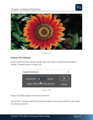 Chapter 3 | Adobe Photoshop
Page 95
Section-VII | Quick fixing and Retouching
Figure 3.61
Expand The Selection
Create a gap between the selection and the edge of the subject’s body by choosing Select >
Modify > Expand reference in figure 3.62.
Figure 3.62
Remove The Main Subject with Content-Aware Fill
Choose Edit > Content-Aware Fill to remove the subject from the layer and fill in space where
the selection used to be.
 