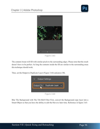 Chapter 3 | Adobe Photoshop
Page 96
Section-VII | Quick fixing and Retouching
Figure 3.63
The content-Aware will fill with similar pixels to the surrounding edges. Please note that the result
doesn’t have to be perfect. As long the contents inside the fill are similar to the surrounding areas
this technique should work.
Then, set the Output to Duplicate Layer (Figure 3.64) and press OK.
Figure 3.64
Blur The Background with The Tilt-Shift Filter First, convert the Background copy layer into a
Smart Object so that you have the ability to edit the blur at a later time. Reference in figure 3.65:
 