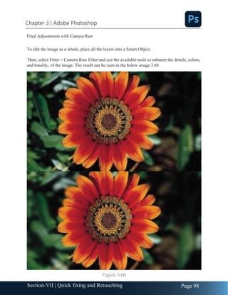 Chapter 3 | Adobe Photoshop
Page 98
Section-VII | Quick fixing and Retouching
Final Adjustments with Camera Raw
To edit the image as a whole, place all the layers into a Smart Object.
Then, select Filter > Camera Raw Filter and use the available tools to enhance the details, colors,
and tonality, of the image. The result can be seen in the below image 3.68
Figure 3.68
 