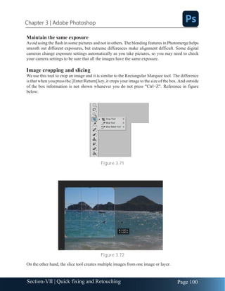 Chapter 3 | Adobe Photoshop
Page 100
Section-VII | Quick fixing and Retouching
Maintain the same exposure
Avoid using the flash in some pictures and not in others. The blending features in Photomerge helps
smooth out different exposures, but extreme differences make alignment difficult. Some digital
cameras change exposure settings automatically as you take pictures, so you may need to check
your camera settings to be sure that all the images have the same exposure.
Image cropping and slicing
We use this tool to crop an image and it is similar to the Rectangular Marquee tool. The difference
is that when you press the [Enter/Return] key, it crops your image to the size of the box. And outside
of the box information is not shown whenever you do not press "Ctrl+Z". Reference in figure
below:
Figure 3.71
Figure 3.72
On the other hand, the slice tool creates multiple images from one image or layer.
 
