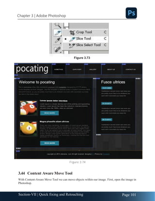 Chapter 3 | Adobe Photoshop
Page 101
Section-VII | Quick fixing and Retouching
Figure 3.74
3.44 Content Aware Move Tool
With Content-Aware Move Tool we can move objects within our image. First, open the image in
Photoshop.
Figure 3.73
 