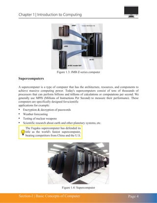 Chapter 1 | Introduction to Computing
Section-I | Basic Concepts of Computer Page 4
Figure 1.3: IMB Z-series computer
Supercomputers
A supercomputer is a type of computer that has the architecture, resources, and components to
achieve massive computing power. Today's supercomputers consist of tens of thousands of
processors that can perform billions and trillions of calculations or computations per second. We
generally use MPIS (Millions of Instructions Per Second) to measure their performance. These
computers are specifically designed forscientific
applications for example:
• Encryption & decryption of passwords
• Weather forecasting
• Testing of nuclear weapons
• Scientific research about earth and other planetary systems, etc.
Figure 1.4: Supercomputer
The Fugaku supercomputer has defended its
title as the world's fastest supercomputer,
beating competitors from China and the U.S.
 