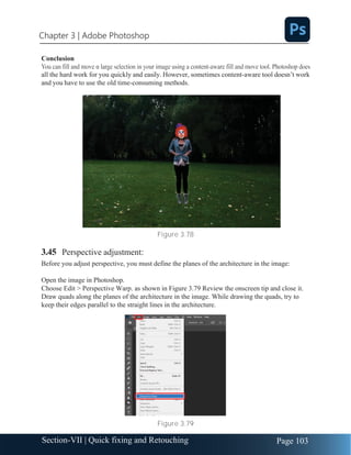 Chapter 3 | Adobe Photoshop
Page 103
Section-VII | Quick fixing and Retouching
Conclusion
all the hard work for you quickly and easily. However, sometimes content-aware tool doesn’t work
and you have to use the old time-consuming methods.
Figure 3.78
3.45 Perspective adjustment:
Before you adjust perspective, you must define the planes of the architecture in the image:
Open the image in Photoshop.
Choose Edit > Perspective Warp. as shown in Figure 3.79 Review the onscreen tip and close it.
Draw quads along the planes of the architecture in the image. While drawing the quads, try to
keep their edges parallel to the straight lines in the architecture.
Figure 3.79
 