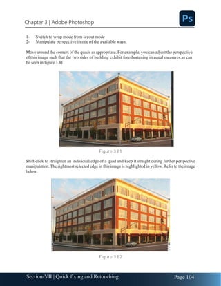 Chapter 3 | Adobe Photoshop
Page 104
Section-VII | Quick fixing and Retouching
1- Switch to wrap mode from layout mode
2- Manipulate perspective in one of the available ways:
Move around the corners of the quads as appropriate. For example, you can adjust the perspective
of this image such that the two sides of building exhibit foreshortening in equal measures.as can
be seen in figure 3.81
Figure 3.81
Shift-click to straighten an individual edge of a quad and keep it straight during further perspective
manipulation. The rightmost selected edge in this image is highlighted in yellow. Refer to the image
below:
Figure 3.82
 