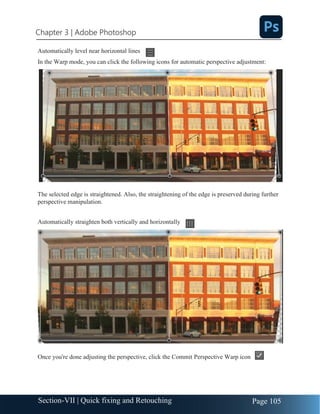 Chapter 3 | Adobe Photoshop
Page 105
Section-VII | Quick fixing and Retouching
Automatically level near horizontal lines
In the Warp mode, you can click the following icons for automatic perspective adjustment:
The selected edge is straightened. Also, the straightening of the edge is preserved during further
perspective manipulation.
Automatically straighten both vertically and horizontally
Once you're done adjusting the perspective, click the Commit Perspective Warp icon
 