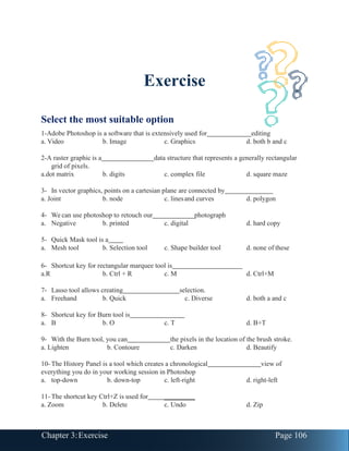 Chapter 3:Exercise Page 106
Exercise
Select the most suitable option
1-Adobe Photoshop is a software that is extensively used for editing
a. Video b. Image c. Graphics d. both b and c
2-A raster graphic is a data structure that represents a generally rectangular
grid of pixels.
a.dot matrix b. digits c. complex file d. square maze
3- In vector graphics, points on a cartesian plane are connected by
a. Joint b. node c. linesand curves d. polygon
4- We can use photoshop to retouch our photograph
a. Negative b. printed c. digital d. hard copy
5- Quick Mask tool is a
a. Mesh tool b. Selection tool c. Shape builder tool d. none of these
6- Shortcut key for rectangular marquee tool is
a.R b. Ctrl + R c. M d. Ctrl+M
7- Lasso tool allows creating selection.
a. Freehand b. Quick c. Diverse d. both a and c
8- Shortcut key for Burn tool is
a. B b. O c. T d. B+T
9- With the Burn tool, you can the pixels in the location of the brush stroke.
a. Lighten b. Contoure c. Darken d. Beautify
10- The History Panel is a tool which creates a chronological view of
everything you do in your working session in Photoshop
a. top-down b. down-top c. left-right d. right-left
11- The shortcut key Ctrl+Z is used for _________
a. Zoom b. Delete c. Undo d. Zip
 