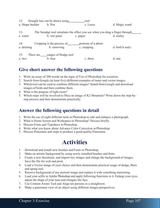 Chapter 3:Exercise Page 107
12- Straight line can be drawn using tool
a. Shape builder b. Pen c. Lasso d. Magic wand
13- The Smudge tool simulates the effect you see when you drag a finger through
a. water b. wet paint c. paper d. reality
14- Cropping is the process of portions of a photo
a. deleting b. removing c. cropping d. both b and c
15- There are ranges of Dodge tool
a. two b. four c. three d. one
Give short answer the following questions
1. Write an essay of 200 words on the topic of Use of Photoshop for scientists.
2. Search from Google (at least five) different examples of raster and vector images.
3. Which tool can be used to combine different images? Search from Google and download
images of birds and then combine them.
4. What is the purpose of light room?
5. Which steps will be involved to Slice an image of K2 Mountain? Write down the step-by-
step process and then demonstrate practically.
Answer the following questions in detail
1. Write the use of eight different tools in Photoshop to edit and enhance a photograph.
2. What is Home Screen and Workspace in Photoshop? Discuss briefly.
3. Discuss Fonts and Typefaces inPhotoshop.
4. Write what you know about Advance Color Correction inPhotoshop.
5. Discuss Panorama and steps to produce a good quality Panorama.
Activities
1. Download and install new brushes and Fonts in Photoshop.
2. Make an artistic background by using newly installed brushes and fonts.
3. Create a new document, and import two images and change the background of images.
Save the file for web and print.
4. Load a Vector image of your choice and then demonstrate practical usage of dodge, Burn
and spung tool.
5. Remove background of any portrait image and replace it with something interesting.
6. Load your selfie in Adobe Photoshop and apply following functions in it. Enlarge your eyes,
adjust the shape of your nose and elongate the face.
7. Use Content-Aware Tool and Align ten persons in a straightrow.
8. Make a panorama view of an object using different images perspectives.
 