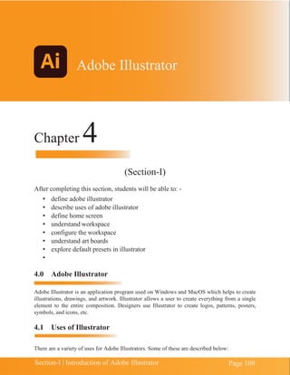 Chapter 4 | Adobe Illustrator
Page 108
Section-I | Introduction of Adobe Illustrator
Chapter 4
(Section-I)
After completing this section, students will be able to: -
• define adobe illustrator
• describe uses of adobe illustrator
• define home screen
• understand workspace
• configure the workspace
• understand art boards
• explore default presets in illustrator
•
4.0 Adobe Illustrator
Adobe Illustrator is an application program used on Windows and MacOS which helps to create
illustrations, drawings, and artwork. Illustrator allows a user to create everything from a single
element to the entire composition. Designers use Illustrator to create logos, patterns, posters,
symbols, and icons, etc.
4.1 Uses of Illustrator
There are a variety of uses for Adobe Illustrators. Some of these are described below:
Adobe Illustrator
 